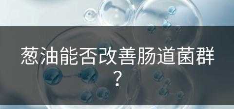 葱油能否改善肠道菌群？(葱油能否改善肠道菌群失调)